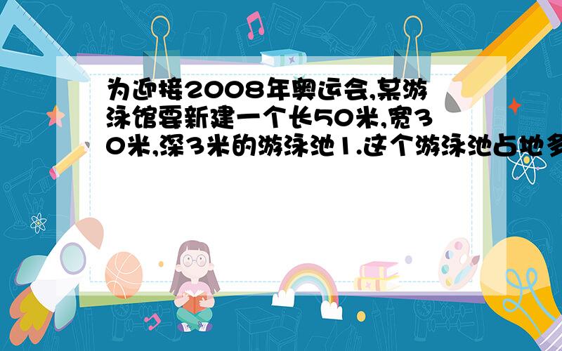 为迎接2008年奥运会,某游泳馆要新建一个长50米,宽30米,深3米的游泳池1.这个游泳池占地多少平方米?2.这个游泳池最多能装水多少立方米?完整点!不要方程