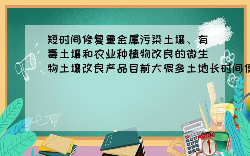 短时间修复重金属污染土壤、有毒土壤和农业种植物改良的微生物土壤改良产品目前大很多土地长时间使用大量的化肥、剧毒农药,加上工业污染,有毒有害物都聚集在土壤中,因此种出来的粮