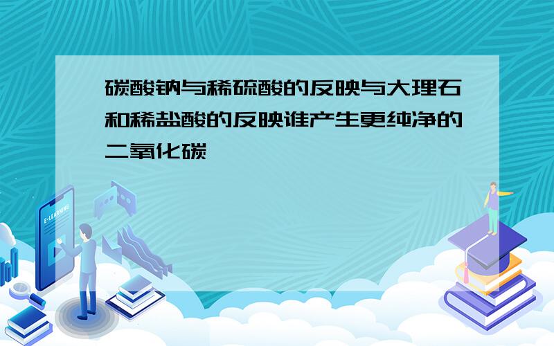 碳酸钠与稀硫酸的反映与大理石和稀盐酸的反映谁产生更纯净的二氧化碳