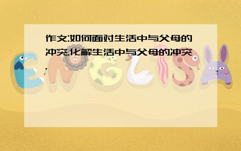 作文:如何面对生活中与父母的冲突.化解生活中与父母的冲突.