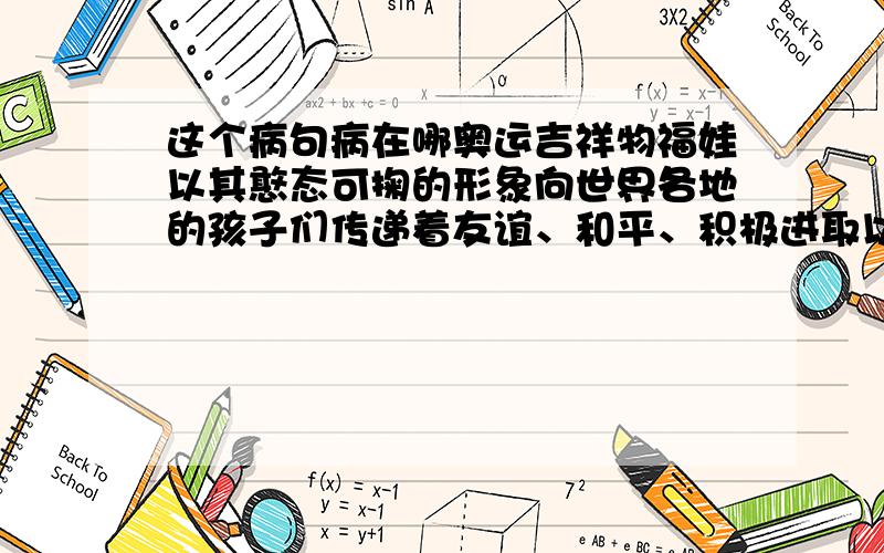 这个病句病在哪奥运吉祥物福娃以其憨态可掬的形象向世界各地的孩子们传递着友谊、和平、积极进取以及人与自然和谐相处的美好愿望.这句话是否为病句,如果是病在哪?