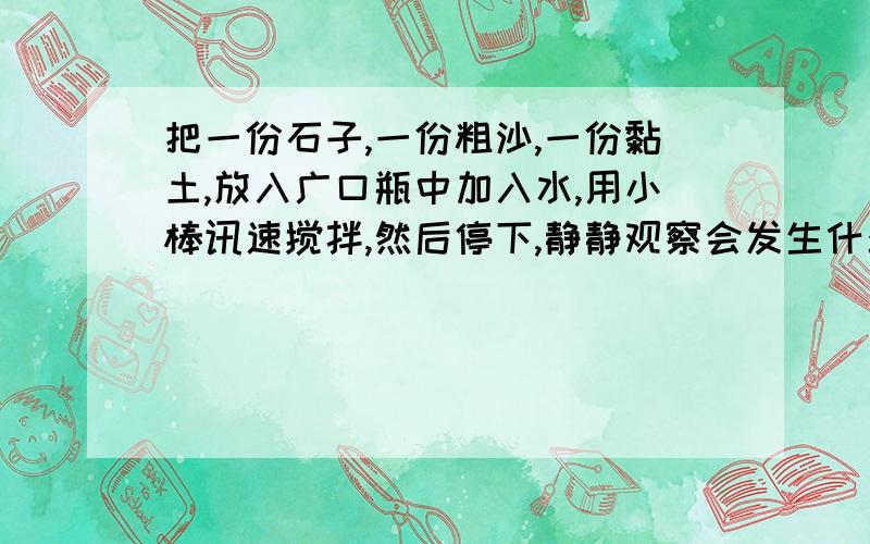 把一份石子,一份粗沙,一份黏土,放入广口瓶中加入水,用小棒讯速搅拌,然后停下,静静观察会发生什么现象