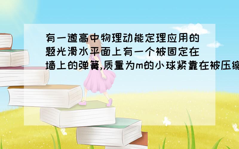 有一道高中物理动能定理应用的题光滑水平面上有一个被固定在墙上的弹簧,质量为m的小球紧靠在被压缩的弹簧的另一端.静止起释放弹簧和小球,当小球向右移动了距离x时与弹簧分离,弹簧的