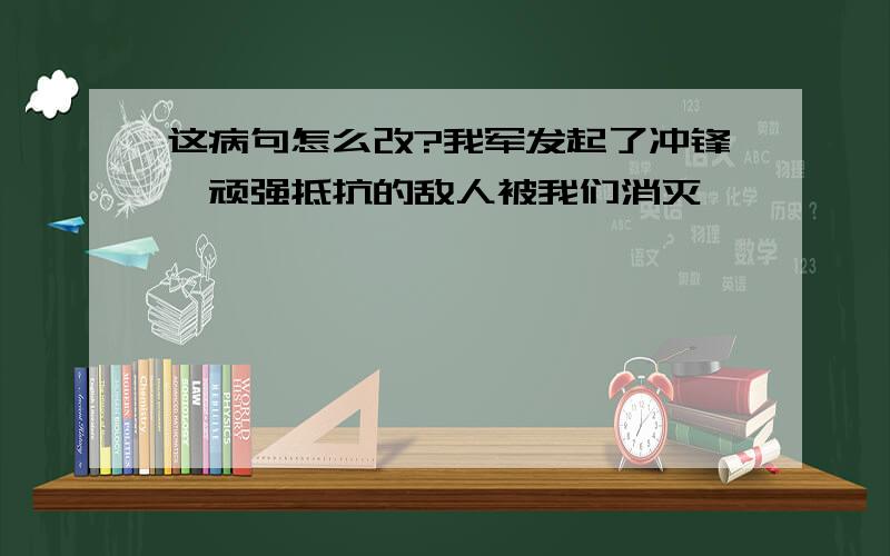 这病句怎么改?我军发起了冲锋,顽强抵抗的敌人被我们消灭