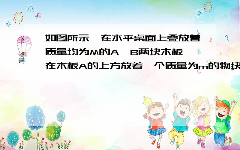 如图所示,在水平桌面上叠放着质量均为M的A、B两块木板,在木板A的上方放着一个质量为m的物块C,木板和物块,在水平桌面上叠放着质量均为M的A、B两块木板,在木板A的上方放着一个质量为m的物