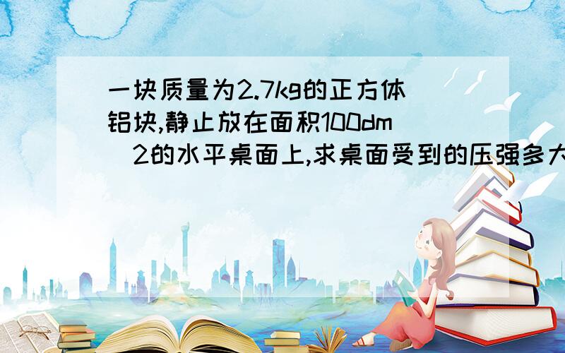 一块质量为2.7kg的正方体铝块,静止放在面积100dm^2的水平桌面上,求桌面受到的压强多大?ρ铝=2.7*10^3kg/m^3