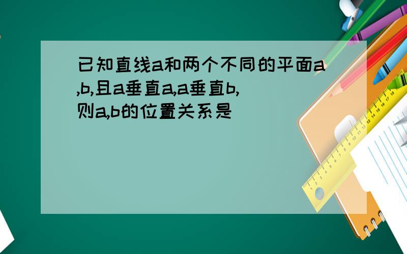 已知直线a和两个不同的平面a,b,且a垂直a,a垂直b,则a,b的位置关系是