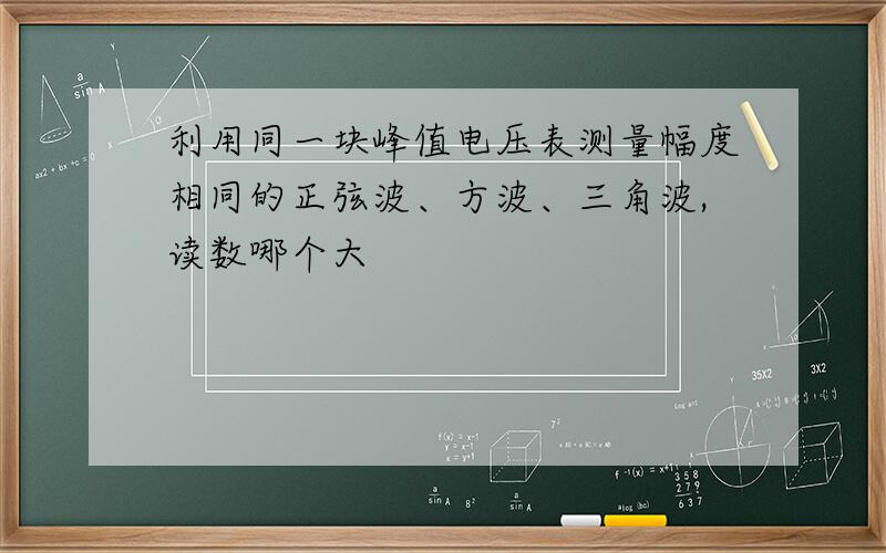 利用同一块峰值电压表测量幅度相同的正弦波、方波、三角波,读数哪个大