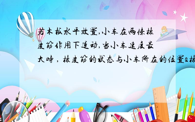 若木板水平放置,小车在两条橡皮筋作用下运动,当小车速度最大时 , 橡皮筋的状态与小车所在的位置a橡皮筋处于原长状态    B橡皮筋仍处于伸长状态   c小车在两个铁钉的连线处  d小车已过两