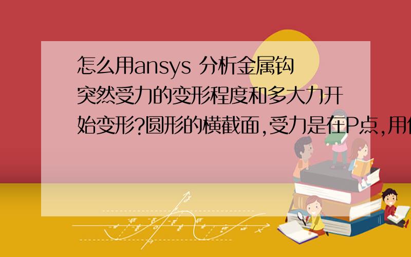 怎么用ansys 分析金属钩突然受力的变形程度和多大力开始变形?圆形的横截面,受力是在P点,用什么分析?曲屈?瞬态动力?