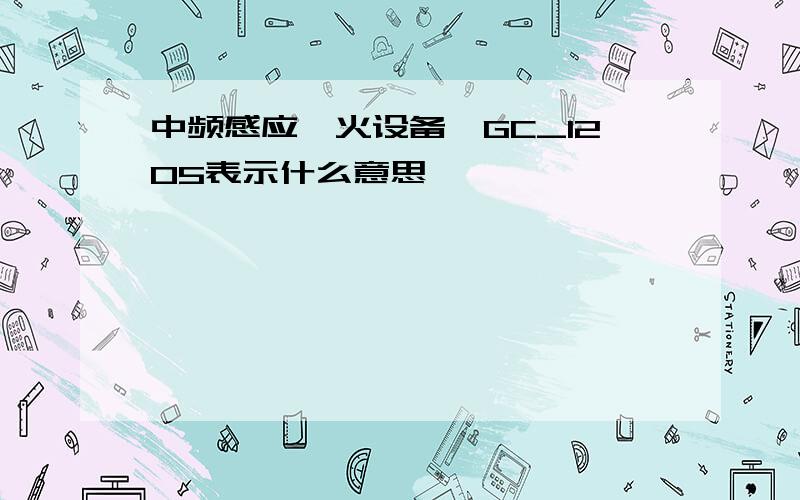 中频感应淬火设备,GC_1205表示什么意思