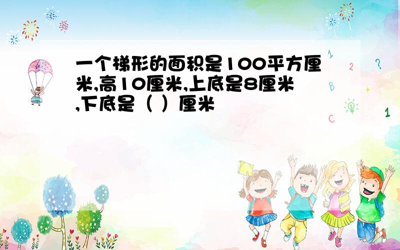 一个梯形的面积是100平方厘米,高10厘米,上底是8厘米,下底是（ ）厘米