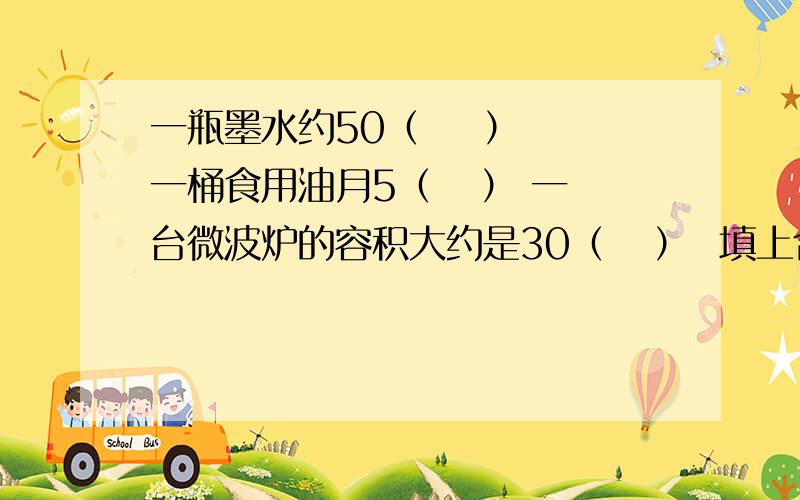 一瓶墨水约50（    ） 一桶食用油月5（   ） 一台微波炉的容积大约是30（   ）  填上合适的容积单位.