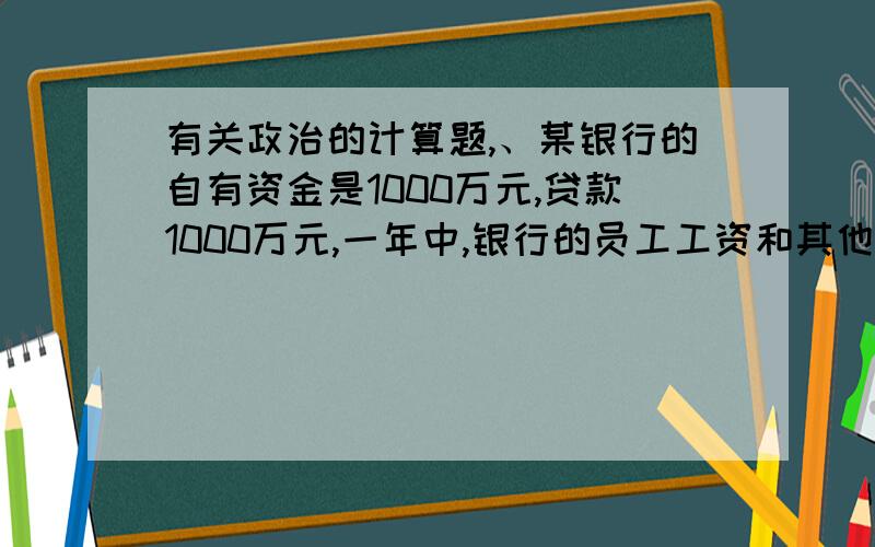 有关政治的计算题,、某银行的自有资金是1000万元,贷款1000万元,一年中,银行的员工工资和其他费用是550万元,银行当年的毛利润是1000万元,交税50万元,那么,银行当年度的投资回报率是