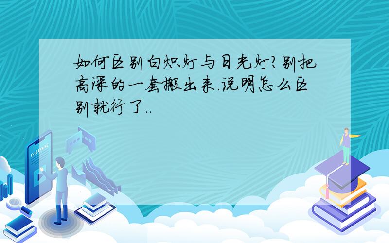 如何区别白炽灯与日光灯?别把高深的一套搬出来.说明怎么区别就行了..