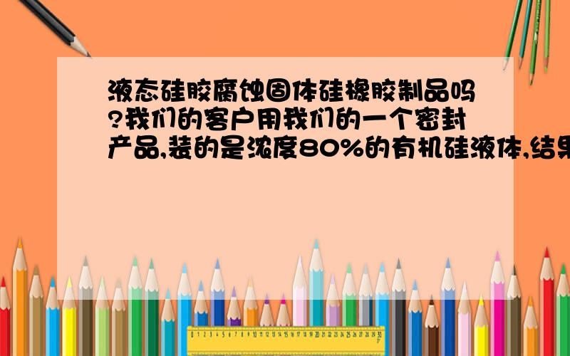 液态硅胶腐蚀固体硅橡胶制品吗?我们的客户用我们的一个密封产品,装的是浓度80%的有机硅液体,结果我们的硅橡胶密封圈全部烂掉了,请问这两者为何会发生反应?发生的是物理反应还是化学