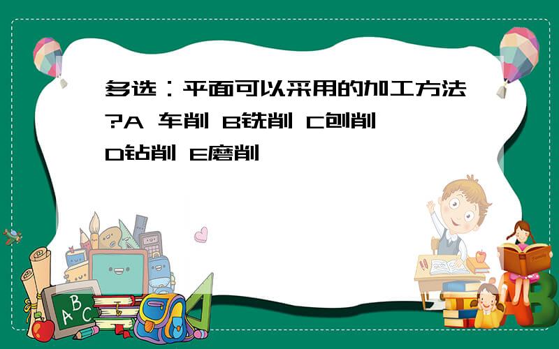 多选：平面可以采用的加工方法?A 车削 B铣削 C刨削 D钻削 E磨削