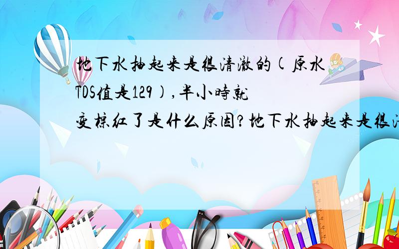 地下水抽起来是很清澈的(原水TDS值是129),半小时就变棕红了是什么原因?地下水抽起来是很清澈的（原水TDS值是129）,半小时就变棕红了是什么原因?每小时要用5吨的水用来灌溉药材,（每天在30