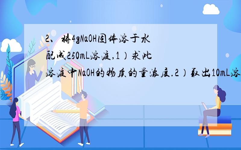 2、将4gNaOH固体溶于水配成250mL溶液,1）求此溶液中NaOH的物质的量浓度.2）取出10mL溶液,这份溶液的物质的量浓度是多少?其中含有NaOH的质量是多少?将这份溶液稀释到100mL,溶质的物质的量浓度变