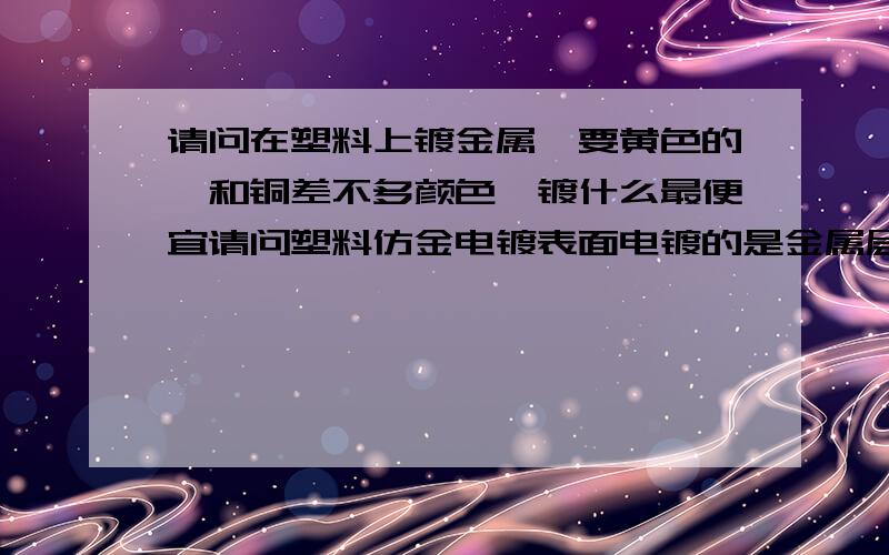 请问在塑料上镀金属,要黄色的,和铜差不多颜色,镀什么最便宜请问塑料仿金电镀表面电镀的是金属层吗,我要的是最便宜的黄色的金属层