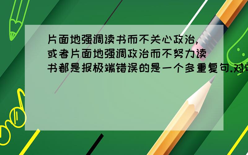 片面地强调读书而不关心政治,或者片面地强调政治而不努力读书都是报极端错误的是一个多重复句.对吗?