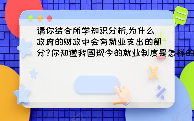 请你结合所学知识分析,为什么政府的财政中会有就业支出的部分?你知道我国现今的就业制度是怎样的?最好能简明扼要。回答在50字左右