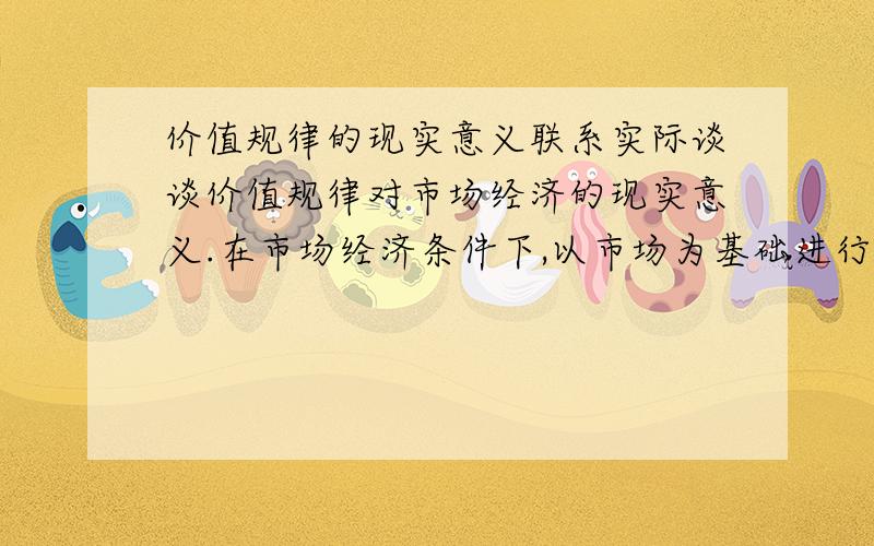 价值规律的现实意义联系实际谈谈价值规律对市场经济的现实意义.在市场经济条件下,以市场为基础进行资源配置,是价值规律通过价格、竞争和供求实现的.哪位大虾举个典型的例子给我说明