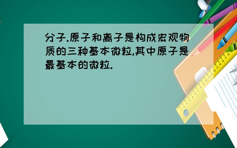 分子.原子和离子是构成宏观物质的三种基本微粒,其中原子是最基本的微粒.