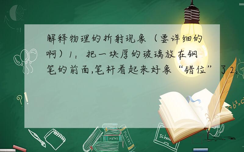 解释物理的折射现象（要详细的啊）1：把一块厚的玻璃放在钢笔的前面,笔杆看起来好象“错位”了2：把一只铅笔斜插入盛水的玻璃杯里,看上去铅笔好像在水面上折断了.3：在岸上看水中的