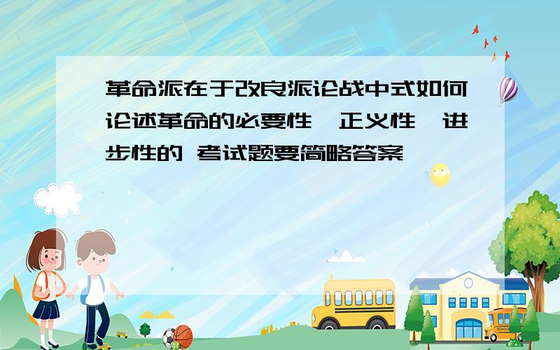 革命派在于改良派论战中式如何论述革命的必要性、正义性、进步性的 考试题要简略答案