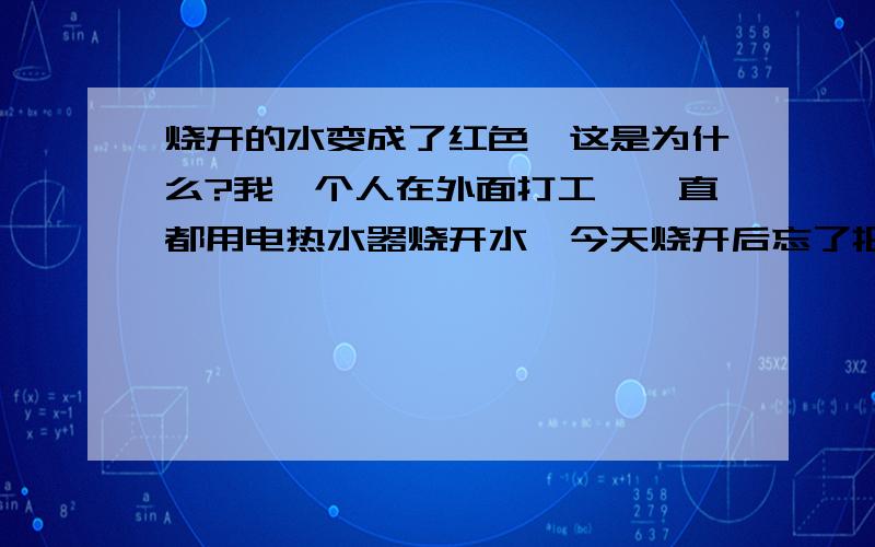 烧开的水变成了红色,这是为什么?我一个人在外面打工,一直都用电热水器烧开水,今天烧开后忘了把电热水器拿出来了,下班后回家才发现.但水却变成了红色,这样的水有什么问题.从来没遇到