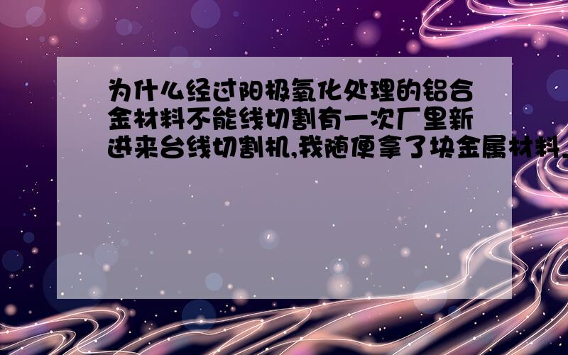 为什么经过阳极氧化处理的铝合金材料不能线切割有一次厂里新进来台线切割机,我随便拿了块金属材料上去切割,我拿了块阳极氧化处理的铝合金割着玩谁知道不能割.