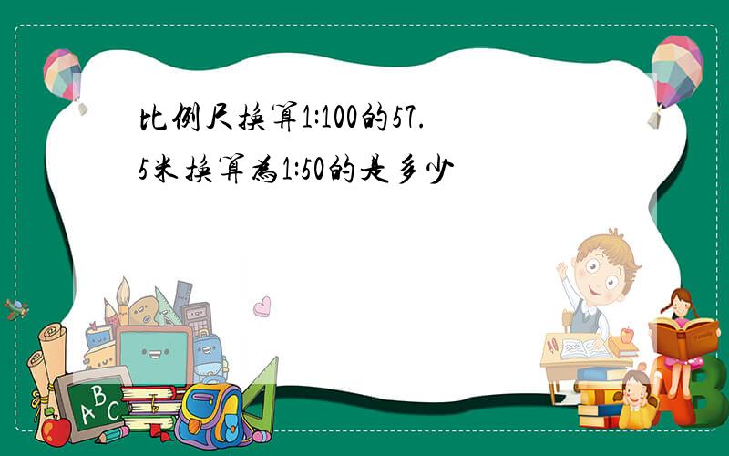 比例尺换算1:100的57.5米换算为1:50的是多少