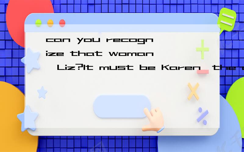 can you recognize that woman,Liz?It must be Karen,the actress.句中it为什么不用she,can you recognize that woman,Liz?It must be Karen,the actress.句中it为什么不用she,句中the actress为什么要加,是什么类型