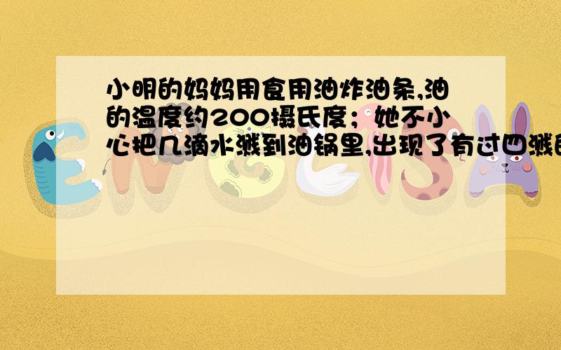 小明的妈妈用食用油炸油条,油的温度约200摄氏度；她不小心把几滴水溅到油锅里,出现了有过四溅的现象,请解释这种现象