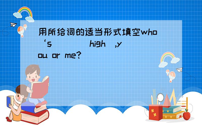 用所给词的适当形式填空who‘s __ （high）,you or me?