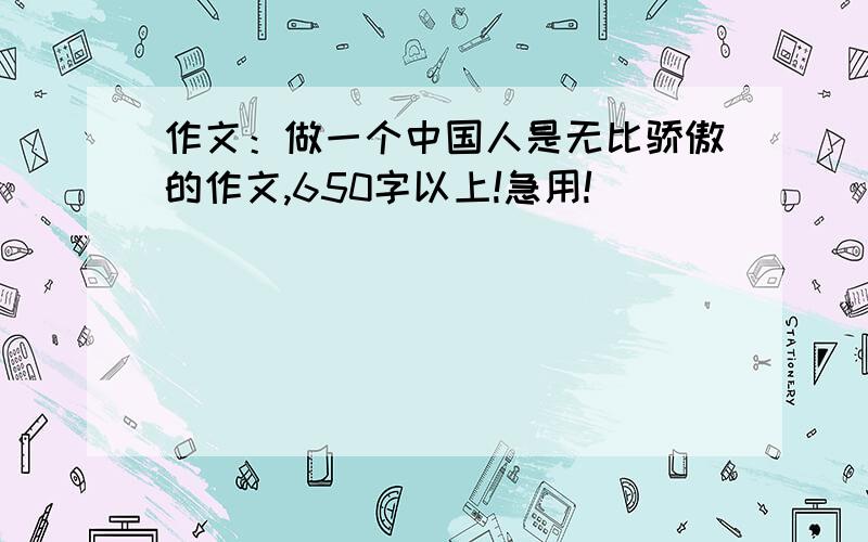 作文：做一个中国人是无比骄傲的作文,650字以上!急用!