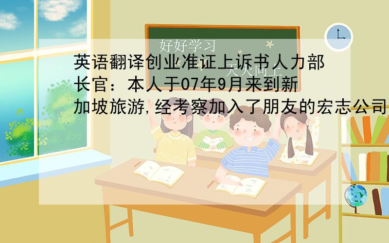 英语翻译创业准证上诉书人力部长官：本人于07年9月来到新加坡旅游,经考察加入了朋友的宏志公司,合伙做生意,其间租用了200Jalansuitan#01-18E店面房四个半月,并向人力部申请创业准证,结果是