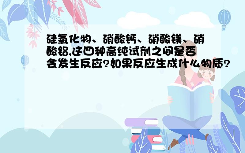 硅氧化物、硝酸钙、硝酸镁、硝酸铝,这四种高纯试剂之间是否会发生反应?如果反应生成什么物质?