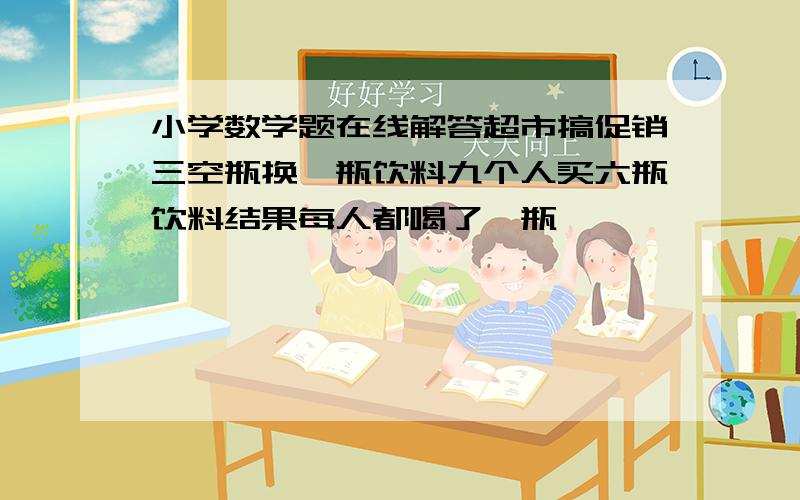 小学数学题在线解答超市搞促销三空瓶换一瓶饮料九个人买六瓶饮料结果每人都喝了一瓶,