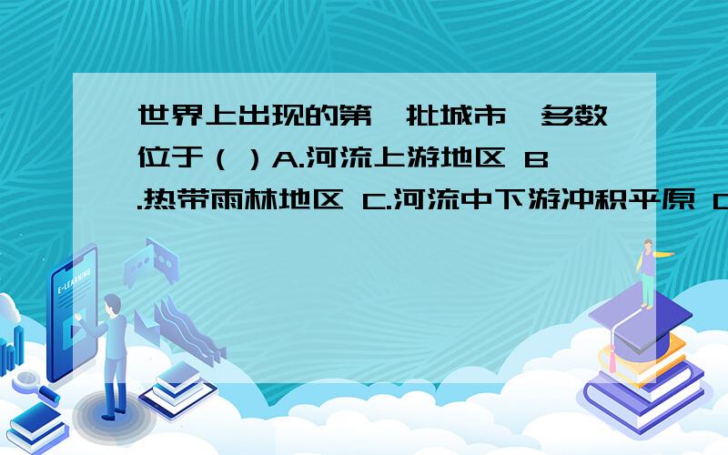 世界上出现的第一批城市,多数位于（）A.河流上游地区 B.热带雨林地区 C.河流中下游冲积平原 D.沙漠中绿洲