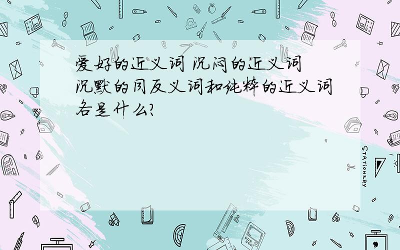 爱好的近义词 沉闷的近义词 沉默的同反义词和纯粹的近义词各是什么?