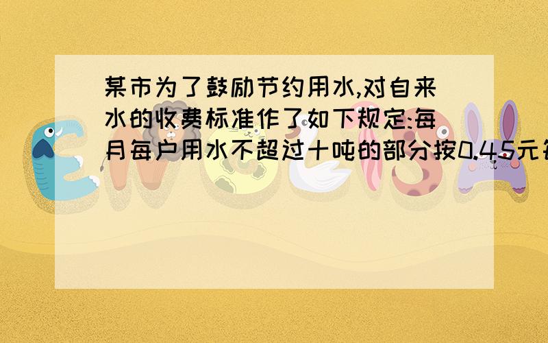 某市为了鼓励节约用水,对自来水的收费标准作了如下规定:每月每户用水不超过十吨的部分按0.45元每吨收费某市为了鼓励节约用水,对自来水的收费标准作了如下规定:每月每户用水不超过10吨