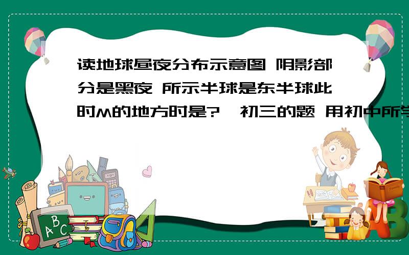 读地球昼夜分布示意图 阴影部分是黑夜 所示半球是东半球此时M的地方时是?  初三的题 用初中所学的知识