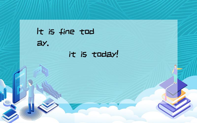 It is fine today.____ ____ ____ it is today!