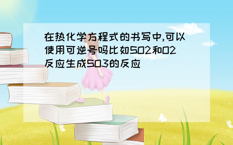 在热化学方程式的书写中,可以使用可逆号吗比如SO2和O2反应生成SO3的反应