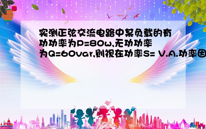 实测正弦交流电路中某负载的有功功率为P=80w,无功功率为Q=60var,则视在功率S= V.A.功率因数Cosφ=