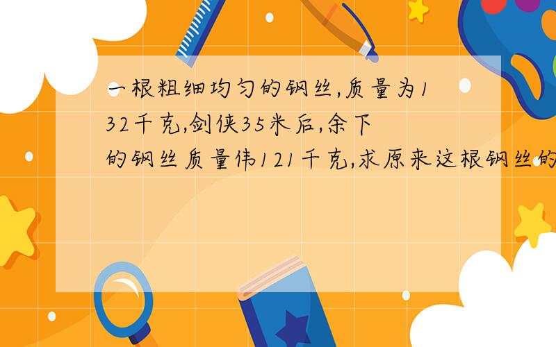 一根粗细均匀的钢丝,质量为132千克,剑侠35米后,余下的钢丝质量伟121千克,求原来这根钢丝的长度