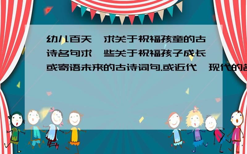 幼儿百天,求关于祝福孩童的古诗名句求一些关于祝福孩子成长或寄语未来的古诗词句.或近代、现代的名人名句.