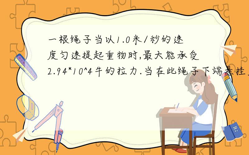 一根绳子当以1.0米/秒的速度匀速提起重物时,最大能承受2.94*10^4牛的拉力.当在此绳子下端悬挂质量为2.5吨的物体时,问：（g取9.8牛/千克）（1）绳子会不会断?（请通过科学计算加以分析）（2